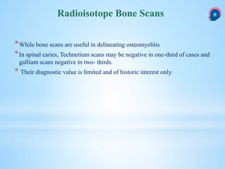 *While bone scans are useful in delineating osteomyelitis
*In spinal caries, Technetium scans may be negative in one-third of cases and
gallium scans negative in two- thirds.
* Their diagnostic value is limited and of historic interest only.
Radioisotope Bone Scans
 