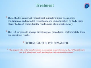*The orthodox conservative treatment in modern times was entirely
constitutional and included recumbency and immobilisation by body casts,
plaster beds and braces, but the results were often unsatisfactory.
*This led surgeons to attempt direct surgical procedures. Unfortunately, these
had disastrous results.
*SO THAT CALOT IN 1930 REMARKED,
* “the surgeon who, so far as tuberculosis is concerned, swears to remove the evil from the very
root, will nd only one result awaiting him—the death of his patient”.
Treatment
 