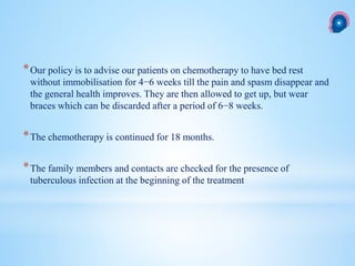 *Our policy is to advise our patients on chemotherapy to have bed rest
without immobilisation for 4−6 weeks till the pain and spasm disappear and
the general health improves. They are then allowed to get up, but wear
braces which can be discarded after a period of 6−8 weeks.
*The chemotherapy is continued for 18 months.
*The family members and contacts are checked for the presence of
tuberculous infection at the beginning of the treatment
 