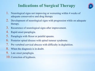 1. Neurological signs not improving or worsening within 4 weeks of
adequate conservative and drug therapy
2. Development of neurological signs with progression while on adequate
therapy.
3. Recurrence of neurological signs after improvement.
4. Rapid onset paraplegia.
5. Paraplegia with flexor or painful spasms.
6. Posterior spinal disease with spinal tumour syndrome.
7. Pre vertebral cervical abscess with difficulty in deglutition.
8. When the diagnosis is in doubt.
9. Late onset paraplegia.
10.Correction of kyphosis.
Indications of Surgical Therapy
 