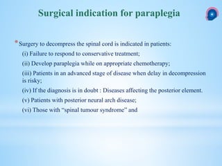 *Surgery to decompress the spinal cord is indicated in patients:
(i) Failure to respond to conservative treatment;
(ii) Develop paraplegia while on appropriate chemotherapy;
(iii) Patients in an advanced stage of disease when delay in decompression
is risky;
(iv) If the diagnosis is in doubt : Diseases affecting the posterior element.
(v) Patients with posterior neural arch disease;
(vi) Those with “spinal tumour syndrome” and
Surgical indication for paraplegia
 