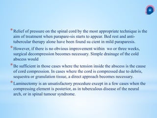 *Relief of pressure on the spinal cord by the most appropriate technique is the
aim of treatment when parapare-sis starts to appear. Bed rest and anti-
tubercular therapy alone have been found su cient in mild paraparesis.
*However, if there is no obvious improvement within wo or three weeks,
surgical decompression becomes necessary. Simple drainage of the cold
abscess would
*Be sufficient in those cases where the tension inside the abscess is the cause
of cord compression. In cases where the cord is compressed due to debris,
sequestra or granulation tissue, a direct approach becomes necessary.
*Laminectomy is an unsatisfactory procedure except in a few cases when the
compressing element is posterior, as in tuberculous disease of the neural
arch, or in spinal tumour syndrome.
 