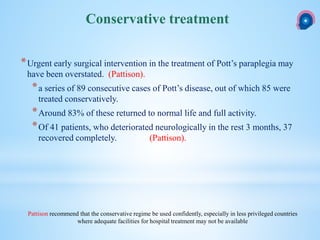 *Urgent early surgical intervention in the treatment of Pott’s paraplegia may
have been overstated. (Pattison).
*a series of 89 consecutive cases of Pott’s disease, out of which 85 were
treated conservatively.
*Around 83% of these returned to normal life and full activity.
*Of 41 patients, who deteriorated neurologically in the rest 3 months, 37
recovered completely. (Pattison).
Conservative treatment
Pattison recommend that the conservative regime be used confidently, especially in less privileged countries
where adequate facilities for hospital treatment may not be available
 