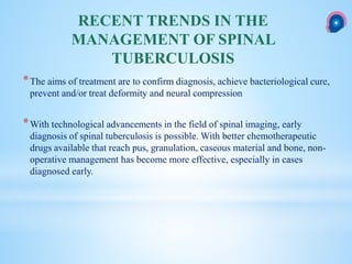 *The aims of treatment are to confirm diagnosis, achieve bacteriological cure,
prevent and/or treat deformity and neural compression
*With technological advancements in the field of spinal imaging, early
diagnosis of spinal tuberculosis is possible. With better chemotherapeutic
drugs available that reach pus, granulation, caseous material and bone, non-
operative management has become more effective, especially in cases
diagnosed early.
RECENT TRENDS IN THE
MANAGEMENT OF SPINAL
TUBERCULOSIS
 
