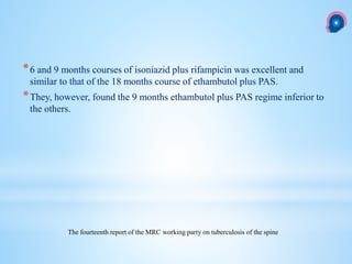 *6 and 9 months courses of isoniazid plus rifampicin was excellent and
similar to that of the 18 months course of ethambutol plus PAS.
*They, however, found the 9 months ethambutol plus PAS regime inferior to
the others.
The fourteenth report of the MRC working party on tuberculosis of the spine
 