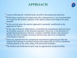 *Lesions affecting the vertebral body should be decompressed anteriorly.
*Performing a posterior decompression like a laminectomy is not recommended
as it removes the healthy segment of the spinal column and renders the spine
unstable
*In the cervical spine the anterior approach is presently established as the
approach of choice.
*In the case of thoracic tuberculosis, a transthoracic transpleural approach gives
an excellent exposure of the diseased segments. However, in the presence of
compromised pulmonary function, systemic morbidity factors and extensive
disease, the risk of surgery increases and one may opt for an extrapleural
anterolateral exposure.
*Jain et al. reported that the extrapleural anterolateral approach provides the
surgeon the exposure to perform anterior decompression as well as a posterior
instrumentation at the same sitting with decreased morbidity.
*The lumbar and lumbosacral spine may be approached retroperitonially.
APPROACH
 