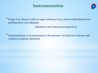 *Single level disease with no major substance loss, anterior debridement and
grafting alone was adequate.
(Klockner and Valencia,retrospective)
*Instrumentation is recommended in the presence of multi-level disease and
extensive kyphotic deformity
Instrumentation
 