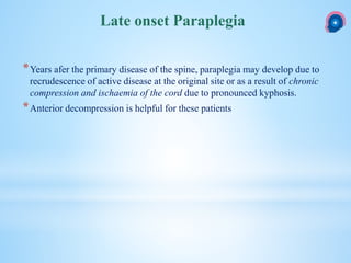 *Years afer the primary disease of the spine, paraplegia may develop due to
recrudescence of active disease at the original site or as a result of chronic
compression and ischaemia of the cord due to pronounced kyphosis.
*Anterior decompression is helpful for these patients
Late onset Paraplegia
 