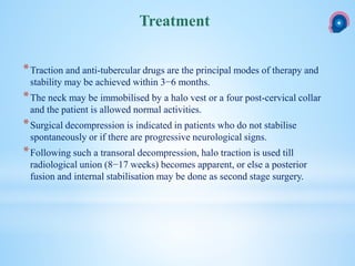 *Traction and anti-tubercular drugs are the principal modes of therapy and
stability may be achieved within 3−6 months.
*The neck may be immobilised by a halo vest or a four post-cervical collar
and the patient is allowed normal activities.
*Surgical decompression is indicated in patients who do not stabilise
spontaneously or if there are progressive neurological signs.
*Following such a transoral decompression, halo traction is used till
radiological union (8−17 weeks) becomes apparent, or else a posterior
fusion and internal stabilisation may be done as second stage surgery.
Treatment
 