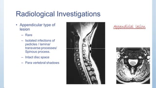 Radiological Investigations
• Appendicular type of
lesion
– Rare
– Isolated infections of
pedicles / lamina/
transverse processes/
Spinous process.
– Intact disc space
– Para vertebral shadows
 