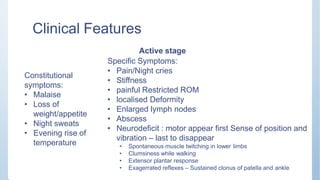 Clinical Features
Constitutional
symptoms:
• Malaise
• Loss of
weight/appetite
• Night sweats
• Evening rise of
temperature
Active stage
Specific Symptoms:
• Pain/Night cries
• Stiffness
• painful Restricted ROM
• localised Deformity
• Enlarged lymph nodes
• Abscess
• Neurodeficit : motor appear first Sense of position and
vibration – last to disappear
• Spontaneous muscle twitching in lower limbs
• Clumsiness while walking
• Extensor plantar response
• Exagerrated reflexes – Sustained clonus of patella and ankle
 