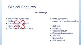 Clinical Features
Healed stage
Constitutional symptoms:
• Malaise
• Loss of weight/appetite
• Night sweats
• Evening rise of temperature
Specific Symptoms:
• no pain and tenderness of spine
• Stiffness
• Deformity
• Restricted ROM
• Enlarged lymph nodes
• Abscess
• Neurodeficit
• ESR - normal
 