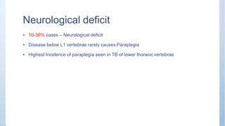 Neurological deficit
• 10-30% cases – Neurological deficit
• Disease below L1 vertebrae rarely causes Paraplegia
• Highest Incidence of paraplegia seen in TB of lower thoracic vertebrae
 