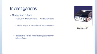 Investigations
• Smear and culture
– Pus: Zeill- Neilson stain → Acid Fast bacilli
– Culture of pus in Lowenstein jensen media
– Bactec For faster culture of Mycobacterium
tuberculosis
 