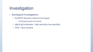 Investigation
• Serological Investigations
– ELISPOT (Enzyme- linked immunospot)
– T-cell based assay from blood
– IgM & IgG antibodies : High sensitivity, low specificity
– PCR: more sensitive
 
