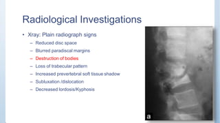 Radiological Investigations
• Xray: Plain radiograph signs
– Reduced disc space
– Blurred paradiscal margins
– Destruction of bodies
– Loss of trabecular pattern
– Increased prevertebral soft tissue shadow
– Subluxation /dislocation
– Decreased lordosis/Kyphosis
 