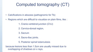 Computed tomography (CT)
• Calcifications in abscess (pathognomic for Tb)
• Regions which are difficult to visualize on plain films, like :
1. Cranio-vertebral junction (CVJ)
2. Cervico-dorsal region,
3. Sacrum
4. Sacro-iliac joints.
5. Posterior spinal tuberculosis
because lesions less than 1.5cm are usually missed due to
overlapping of shadows on x rays.
 