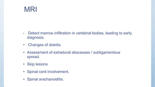 MRI
• Detect marrow infiltration in vertebral bodies, leading to early
diagnosis.
• Changes of diskitis
• Assessment of extradural abscesses / subligamentous
spread.
• Skip lesions
• Spinal cord involvement.
• Spinal arachanoiditis.
 