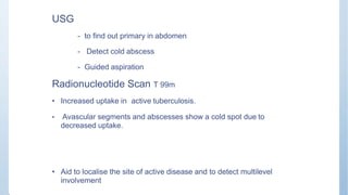 USG
- to find out primary in abdomen
- Detect cold abscess
- Guided aspiration
Radionucleotide Scan T 99m
• Increased uptake in active tuberculosis.
• Avascular segments and abscesses show a cold spot due to
decreased uptake.
• Aid to localise the site of active disease and to detect multilevel
involvement
 