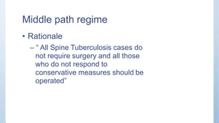 Middle path regime
• Rationale
– “ All Spine Tuberculosis cases do
not require surgery and all those
who do not respond to
conservative measures should be
operated”
 