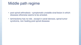 Middle path regime
• post spinal arthrodesis - symptomatic unstable sinal lesion in which
dissease otherwise seems to be arrested.
• laminectomy has no role , except in canal stenosis, spinal tumor
syndrome, non healing post spinal dissease
 