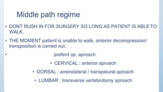 Middle path regime
• DONT RUSH IN FOR SURGERY SO LONG AS PATIENT IS ABLE TO
WALK.
• THE MOMENT patient is unable to walk, anterior decompression/
transposition is carried out.
• preferd op. aproach
• CERVICAL : anterior aproach
• DORSAL : anterolateral / transpleural aproach
• LUMBAR : transverse vertebrotomy aproach
 