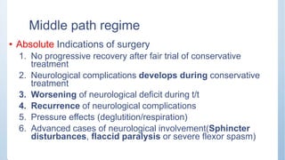 Middle path regime
• Absolute Indications of surgery
1. No progressive recovery after fair trial of conservative
treatment
2. Neurological complications develops during conservative
treatment
3. Worsening of neurological deficit during t/t
4. Recurrence of neurological complications
5. Pressure effects (deglutition/respiration)
6. Advanced cases of neurological involvement(Sphincter
disturbances, flaccid paralysis or severe flexor spasm)
 