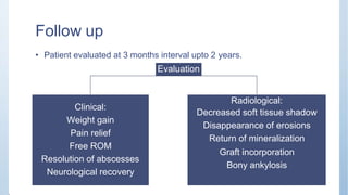 Follow up
• Patient evaluated at 3 months interval upto 2 years.
Evaluation
Clinical:
Radiological:
Decreased soft tissue shadow
Disappearance of erosions
Return of mineralization
Graft incorporation
Bony ankylosis
Weight gain
Pain relief
Free ROM
Resolution of abscesses
Neurological recovery
 