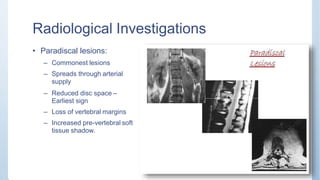 Radiological Investigations
• Paradiscal lesions:
– Commonest lesions
– Spreads through arterial
supply
– Reduced disc space –
Earliest sign
– Loss of vertebral margins
– Increased pre-vertebral soft
tissue shadow.
 