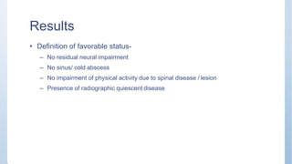 Results
• Definition of favorable status-
– No residual neural impairment
– No sinus/ cold abscess
– No impairment of physical activity due to spinal disease / lesion
– Presence of radiographic quiescent disease
 