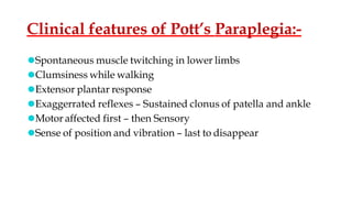 Clinical features of Pott’s Paraplegia:-
⚫Spontaneous muscle twitching in lower limbs
⚫Clumsiness while walking
⚫Extensor plantar response
⚫Exaggerrated reflexes – Sustained clonus of patella and ankle
⚫Motor affected first – then Sensory
⚫Sense of position and vibration – last to disappear
 
