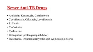 Newer Anti-TB Drugs
• Amikacin, Kanamycin, Capriomycin
• Ciprofloxacin, Ofloxacin, Levofloxacin
• Rifabutin
• Clofazimine
• Cycloserine
• Bedaquiline (proton pump inhibitor)
• Protemanid, Delamanid (mycolic acid synthesis inhibitors)
 
