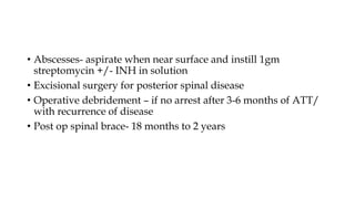 • Abscesses- aspirate when near surface and instill 1gm
streptomycin +/- INH in solution
• Excisional surgery for posterior spinal disease
• Operative debridement – if no arrest after 3-6 months of ATT/
with recurrence of disease
• Post op spinal brace- 18 months to 2 years
 