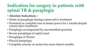 Indication for surgery in patients with
spinal TB & paraplegia
• Absolute Indications –
• Onset of paraplegia during conservative treatment
• Persistent or complete loss of motor power for 1 month despite
conservative treatment
• Paraplegia accompanied by uncontrolled spasticity
• Severe paraplegia of rapid onset
• Paraplegia of flexion
• Flaccid paraplegia
• Complete sensory or motor loss more than 6 months
 