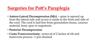 Surgeries for Pott’s Paraplegia
• Antero-Lateral Decompression (M/c) – spine is opened up
from the lateral side and access is made to the front and side of
the cord. The cord is laid free from granulation tissue, caseous
material, bony spur or seqestrum.
• Posterior Decompression
• Costo-Transversectomy- removal of 2 inches of rib and
transverse process -> pus drained
 