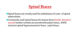 Spinal Braces
⚫Spinal braces are mostly used forambulation of cases of spinal
tuberculosis.
⚫Commonly used spinal braces for lesions from fourth dorsal to
second lumbarvertebra are jewett(milwaukee) brace, ASHE
(anteriorspinal hyperextension) brace , taylor brace.
 