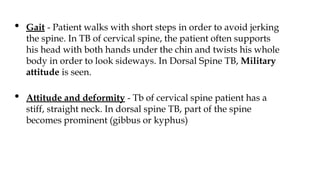 • Gait - Patient walks with short steps in order to avoid jerking
the spine. In TB of cervical spine, the patient often supports
his head with both hands under the chin and twists his whole
body in order to look sideways. In Dorsal Spine TB, Military
attitude is seen.
• Attitude and deformity - Tb of cervical spine patient has a
stiff, straight neck. In dorsal spine TB, part of the spine
becomes prominent (gibbus or kyphus)
 