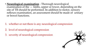 • Neurological examination - Thorough neurological
examination of the — limbs, upper or lower, depending on the
site of TB should be performed. In addition to motor, sensory
reflexes examination, an assessment should be made of urinary
or bowel functions.
1. whether or not there is any neurological compression
2. level of neurological compression
3. severity of neurological compression
 
