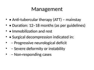 Management
• • Anti-tubercular therapy (ATT) – mainstay
• • Duration: 12–18 months (as per guidelines)
• • Immobilization and rest
• • Surgical decompression indicated in:
• – Progressive neurological deficit
• – Severe deformity or instability
• – Non-responding cases
 