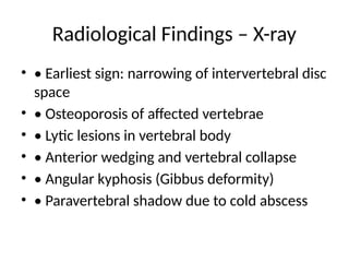 Radiological Findings – X-ray
• • Earliest sign: narrowing of intervertebral disc
space
• • Osteoporosis of affected vertebrae
• • Lytic lesions in vertebral body
• • Anterior wedging and vertebral collapse
• • Angular kyphosis (Gibbus deformity)
• • Paravertebral shadow due to cold abscess
 