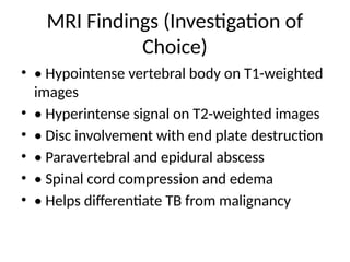 MRI Findings (Investigation of
Choice)
• • Hypointense vertebral body on T1-weighted
images
• • Hyperintense signal on T2-weighted images
• • Disc involvement with end plate destruction
• • Paravertebral and epidural abscess
• • Spinal cord compression and edema
• • Helps differentiate TB from malignancy
 