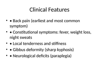 Clinical Features
• • Back pain (earliest and most common
symptom)
• • Constitutional symptoms: fever, weight loss,
night sweats
• • Local tenderness and stiffness
• • Gibbus deformity (sharp kyphosis)
• • Neurological deficits (paraplegia)
 