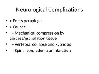 Neurological Complications
• • Pott’s paraplegia
• • Causes:
• – Mechanical compression by
abscess/granulation tissue
• – Vertebral collapse and kyphosis
• – Spinal cord edema or infarction
 