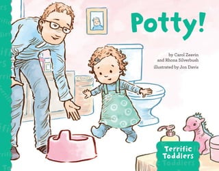 832512
781433
9
ISBN 9781433832512
50899 >
U.S. $8.99
We all use the bathroom when we’re ready! Potty! is a book for toddlers about the many
stages of potty training that kids can be in.
Includes more information about supporting toddlers as they build the bridge to potty
training.
Terrific Toddlers
Terrific Toddlers
Terrific Toddlers
Terrific Toddlers
Terrific Toddlers Terrific Toddlers
Terrific Toddlers
Terrific
Toddlers
Read all the Terrific Toddlers books!
by Carol Zeavin
and Rhona Silverbush
illustrated by Jon Davis
Zeavin
&
Silverbush
Potty!
Potty!
 