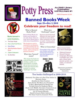 WEEK OF September 25, 2010




                            Banned Books Week
                                                 Sept. 25—Oct. 2, 2010
                          Celebrate your freedom to read!
                            What is Banned                   What does
                             Books Week?                 “challenged” mean?
                         Banned Book Week cele-         Someone found that book
Books banned in          brates your freedom to         offensive for some reason
                         not only choose what you       and did not want others
some locations...        read, but to choose from a     (often students) to be able
The Color Purple         wide array of possibilities.   to read it. So they asked
                                                        that it be removed from a
How to Eat Fried Worms   The freedom to read is         library.
                         essential to our democra-
Harry Potter             cy, is protected by the 1st  What is Censorship?
What My Mother Doesn’t   amendment to the Consti-                                     Main reasons books
Know                     tution, and is among our Censorship is the suppres-          have been challenged:
                         greatest freedoms.          sion of ideas and infor-
Captain Underpants                                   mation that certain per-             Political Content
Go Ask Alice
                          What does “banned” sons find dangerous or                       Sexual Content
                                    mean?            objectionable.                       Language offensive
                                                                                          to peoples race, reli-
                          This means the book was                                         gion, ethnic back-
                         removed from the shelves
                                                                                          ground, gender, sex-
                         of either a public or a
                                                                                          uality, or cultural
                         school library so people
                         did not have access to it.                                       beliefs.
                         A book gets banned after
                         a person or a group                                           Information provided by
                         “challenges” the book.                                           American Library
                                                                                             Association

                                         Ten books challenged in 2009-2010
                            Absolutely True Story of a Part Time Indian by
                                             Sherman Alexie
                                      Deadline by Chris Crutcher
                               Anne Frank: The Diary of a Young Girl
                                To Kill a Mockingbird by Harper Lee
                                 Twilight Series by Stephenie Meyer
                            Stuck in the Middle: Seventeen Comics from an
                                Unpleasant Age edited by Ariel Schrag
                                        ttyl, by Lauren Myracle
                                   Speak by Laurie Halse Anderson
                                 The Glass Castle by Jeannette Walls
 