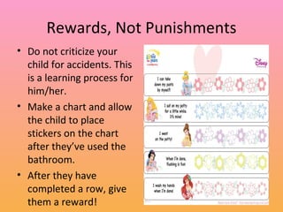 Rewards, Not Punishments Do not criticize your child for accidents. This is a learning process for him/her. Make a chart and allow the child to place stickers on the chart after they’ve used the bathroom.  After they have completed a row, give them a reward! 