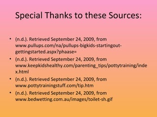 Special Thanks to these Sources: (n.d.). Retrieved September 24, 2009, from www.pullups.com/na/pullups-bigkids-startingout-gettingstarted.aspx?phaase= (n.d.). Retrieved September 24, 2009, from www.keepkidshealthy.com/parenting_tips/pottytraining/index.html (n.d.). Retrieved September 24, 2009, from www.pottytrainingstuff.com/tip.htm (n.d.). Retrieved September 24, 2009, from www.bedwetting.com.au/images/toilet-sh.gif 
