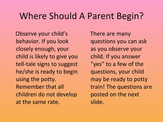Where Should A Parent Begin? Observe your child’s behavior. If you look closely enough, your child is likely to give you tell-tale signs to suggest he/she is ready to begin using the potty. Remember that all children do not develop at the same rate.  There are many questions you can ask as you observe your child. If you answer “yes” to a few of the questions, your child may be ready to potty train! The questions are posted on the next slide. 
