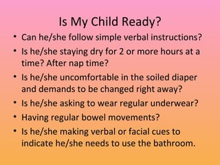 Is My Child Ready? Can he/she follow simple verbal instructions? Is he/she staying dry for 2 or more hours at a time? After nap time? Is he/she uncomfortable in the soiled diaper and demands to be changed right away? Is he/she asking to wear regular underwear? Having regular bowel movements? Is he/she making verbal or facial cues to indicate he/she needs to use the bathroom. 