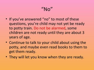 “ No” If you’ve answered “no” to most of these questions, you’re child may not yet be ready to potty train.  Do not be alarmed , some children are not ready until they are about 3 years of age. Continue to talk to your child about using the potty, and maybe even read books to them to get them ready. They will let you know when they are ready. 